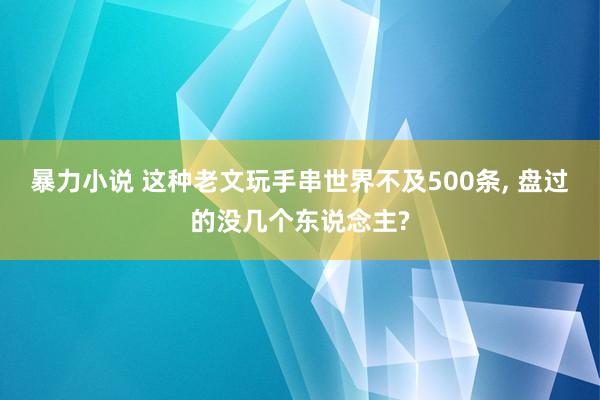 暴力小说 这种老文玩手串世界不及500条， 盘过的没几个东说念主?