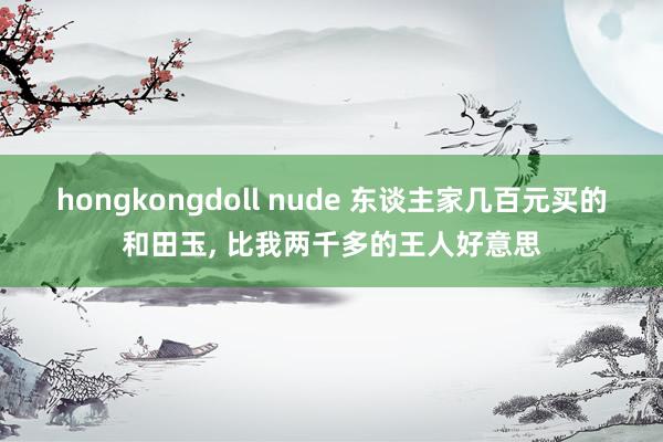 hongkongdoll nude 东谈主家几百元买的和田玉， 比我两千多的王人好意思