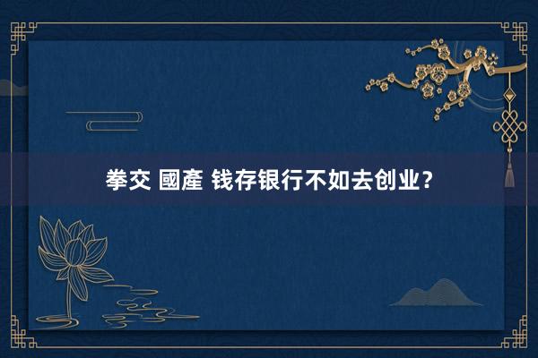 拳交 國產 钱存银行不如去创业？