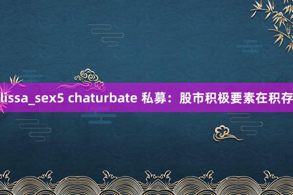 lissa_sex5 chaturbate 私募：股市积极要素在积存