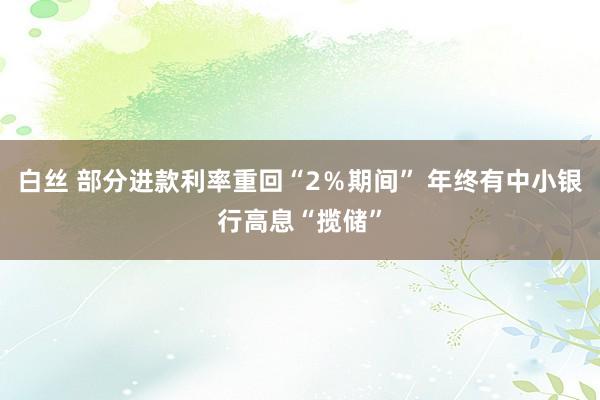 白丝 部分进款利率重回“2％期间” 年终有中小银行高息“揽储”