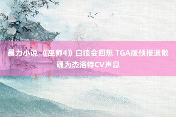 暴力小说 《巫师4》白狼会回想 TGA版预报遣散确为杰洛特CV声息