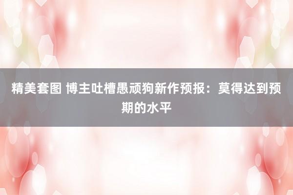 精美套图 博主吐槽愚顽狗新作预报：莫得达到预期的水平