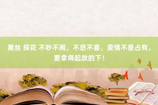 黑丝 探花 不吵不闹，不悲不喜，爱情不是占有，要拿得起放的下！