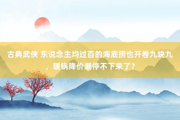 古典武侠 东说念主均过百的海底捞也开卷九块九，暖锅降价潮停不下来了？