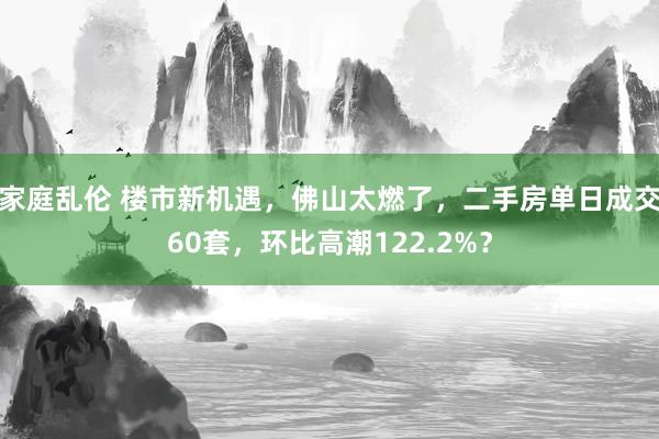 家庭乱伦 楼市新机遇，佛山太燃了，二手房单日成交60套，环比高潮122.2%？