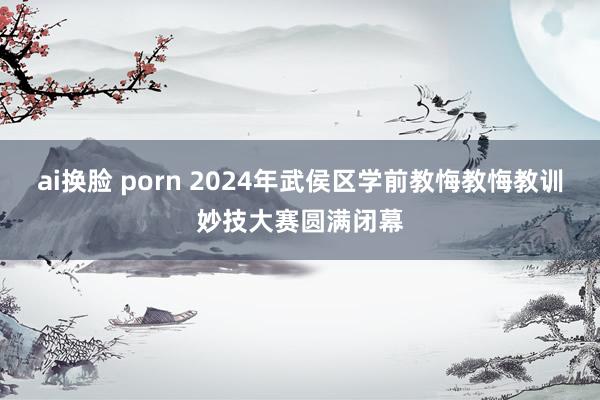 ai换脸 porn 2024年武侯区学前教悔教悔教训妙技大赛圆满闭幕