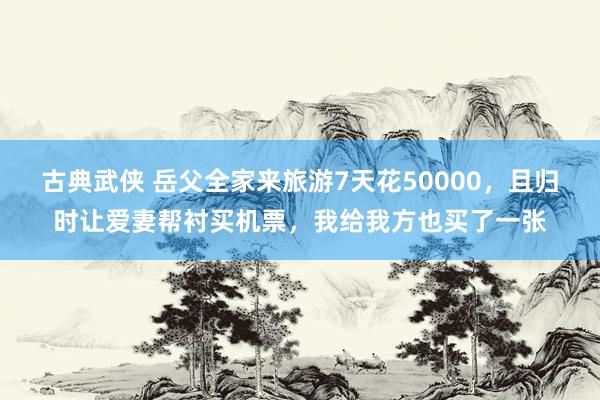 古典武侠 岳父全家来旅游7天花50000，且归时让爱妻帮衬买机票，我给我方也买了一张