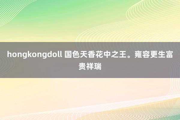 hongkongdoll 国色天香花中之王。雍容更生富贵祥瑞