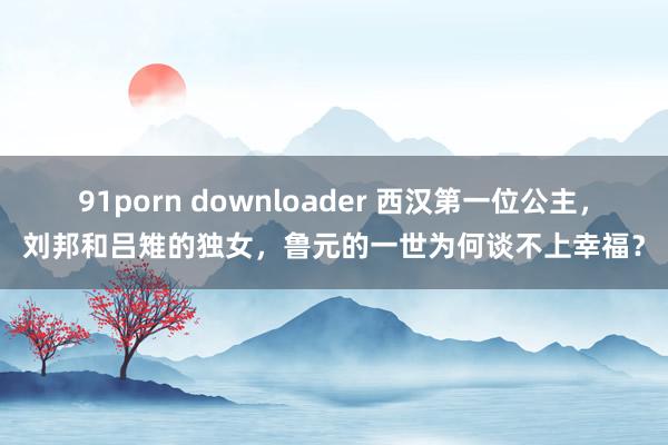 91porn downloader 西汉第一位公主，刘邦和吕雉的独女，鲁元的一世为何谈不上幸福？