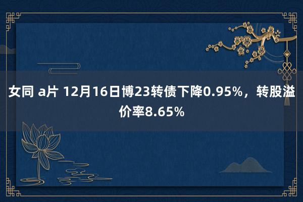 女同 a片 12月16日博23转债下降0.95%，转股溢价率8.65%