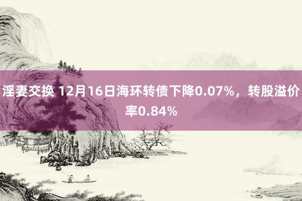 淫妻交换 12月16日海环转债下降0.07%，转股溢价率0.84%