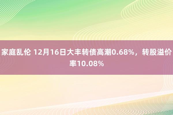 家庭乱伦 12月16日大丰转债高潮0.68%，转股溢价率10.08%