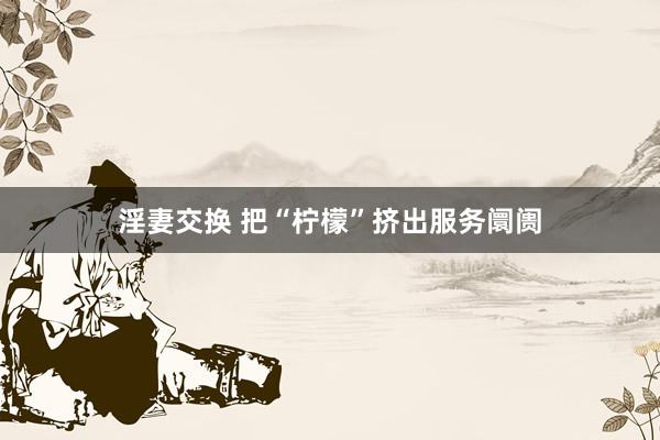 淫妻交换 把“柠檬”挤出服务阛阓