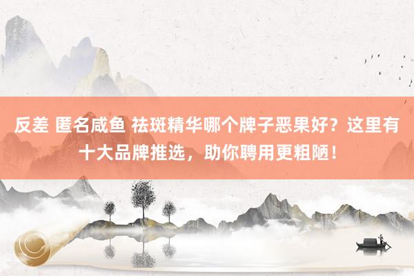 反差 匿名咸鱼 祛斑精华哪个牌子恶果好？这里有十大品牌推选，助你聘用更粗陋！