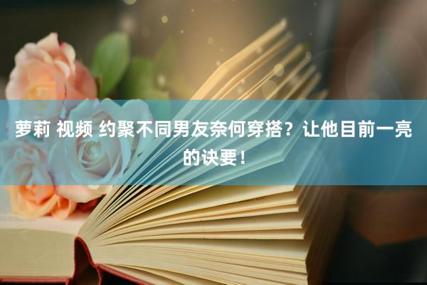 萝莉 视频 约聚不同男友奈何穿搭？让他目前一亮的诀要！