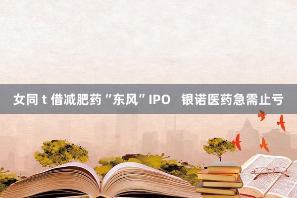 女同 t 借减肥药“东风”IPO   银诺医药急需止亏