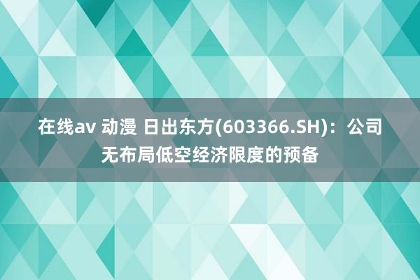 在线av 动漫 日出东方(603366.SH)：公司无布局低空经济限度的预备