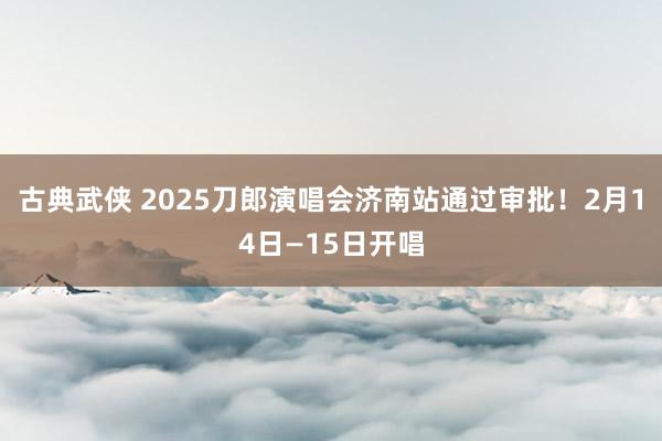 古典武侠 2025刀郎演唱会济南站通过审批！2月14日—15日开唱