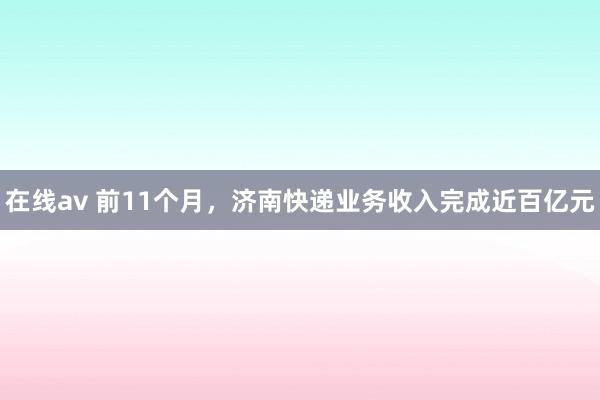 在线av 前11个月，济南快递业务收入完成近百亿元