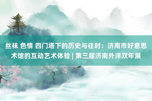 丝袜 色情 四门塔下的历史与往时：济南市好意思术馆的互动艺术体验 | 第三届济南外洋双年展