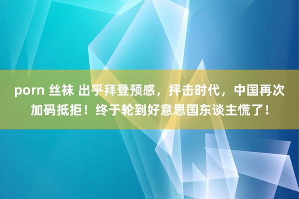 porn 丝袜 出乎拜登预感，抨击时代，中国再次加码抵拒！终于轮到好意思国东谈主慌了！