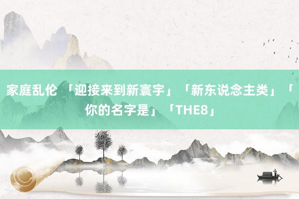 家庭乱伦 「迎接来到新寰宇」「新东说念主类」「你的名字是」「THE8」