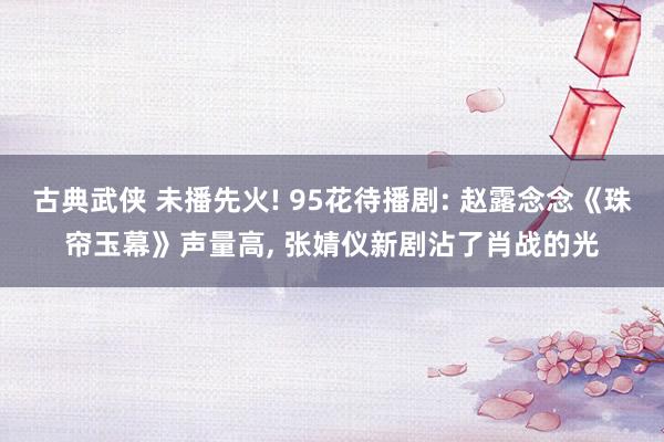 古典武侠 未播先火! 95花待播剧: 赵露念念《珠帘玉幕》声量高， 张婧仪新剧沾了肖战的光