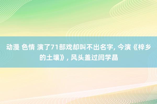 动漫 色情 演了71部戏却叫不出名字， 今演《梓乡的土壤》， 风头盖过闫学晶