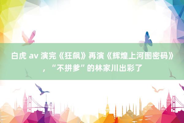 白虎 av 演完《狂飙》再演《辉煌上河图密码》，“不拼爹”的林家川出彩了