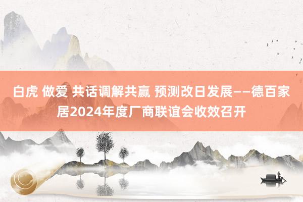 白虎 做爱 共话调解共赢 预测改日发展——德百家居2024年度厂商联谊会收效召开