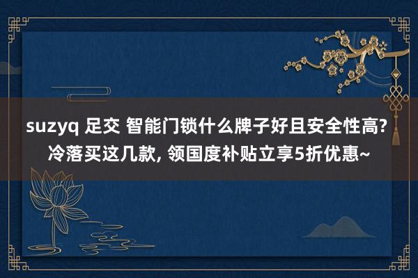 suzyq 足交 智能门锁什么牌子好且安全性高? 冷落买这几款， 领国度补贴立享5折优惠~