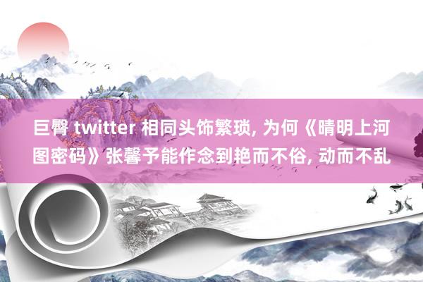 巨臀 twitter 相同头饰繁琐， 为何《晴明上河图密码》张馨予能作念到艳而不俗， 动而不乱