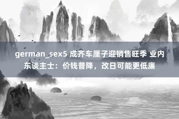 german_sex5 成齐车厘子迎销售旺季 业内东谈主士：价钱普降，改日可能更低廉