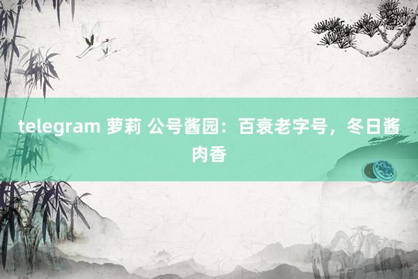 telegram 萝莉 公号酱园：百衰老字号，冬日酱肉香