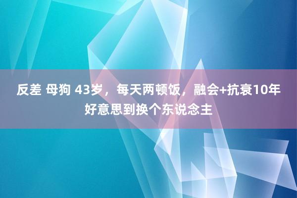 反差 母狗 43岁，每天两顿饭，融会+抗衰10年好意思到换个东说念主