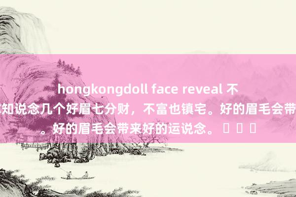 hongkongdoll face reveal 不得不信的眉毛风水，你知说念几个好眉七分财，不富也镇宅。好的眉毛会带来好的运说念。 ​​​