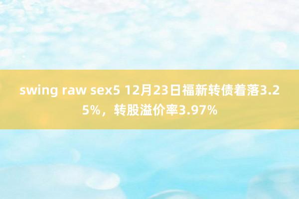 swing raw sex5 12月23日福新转债着落3.25%，转股溢价率3.97%