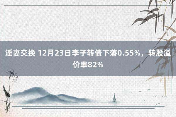 淫妻交换 12月23日李子转债下落0.55%，转股溢价率82%