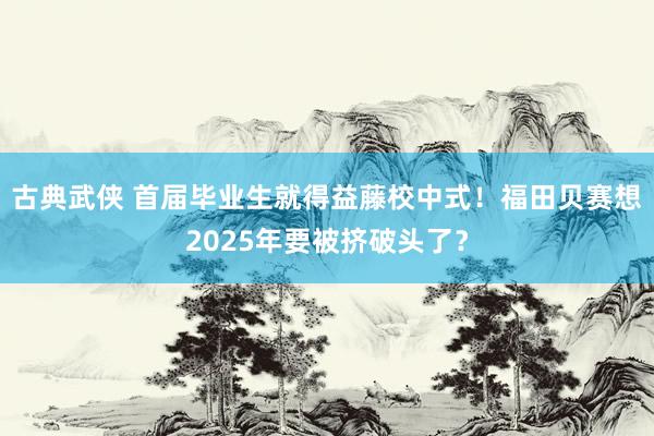 古典武侠 首届毕业生就得益藤校中式！福田贝赛想2025年要被挤破头了？