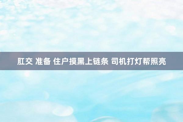 肛交 准备 住户摸黑上链条 司机打灯帮照亮