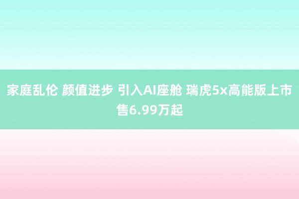 家庭乱伦 颜值进步 引入AI座舱 瑞虎5x高能版上市售6.99万起