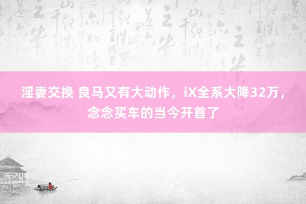 淫妻交换 良马又有大动作，iX全系大降32万，念念买车的当今开首了