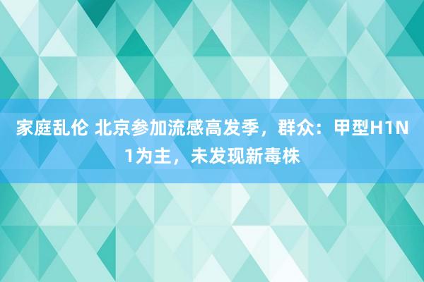 家庭乱伦 北京参加流感高发季，群众：甲型H1N1为主，未发现新毒株