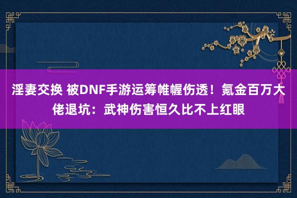 淫妻交换 被DNF手游运筹帷幄伤透！氪金百万大佬退坑：武神伤害恒久比不上红眼