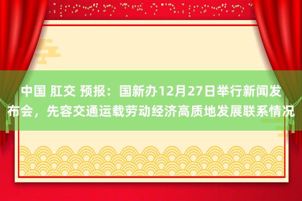 中国 肛交 预报：国新办12月27日举行新闻发布会，先容交通运载劳动经济高质地发展联系情况