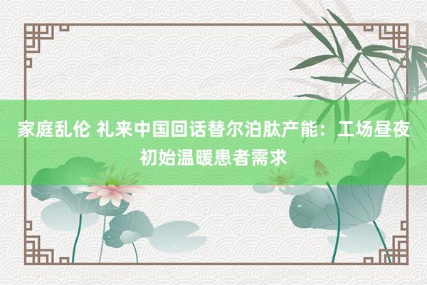 家庭乱伦 礼来中国回话替尔泊肽产能：工场昼夜初始温暖患者需求