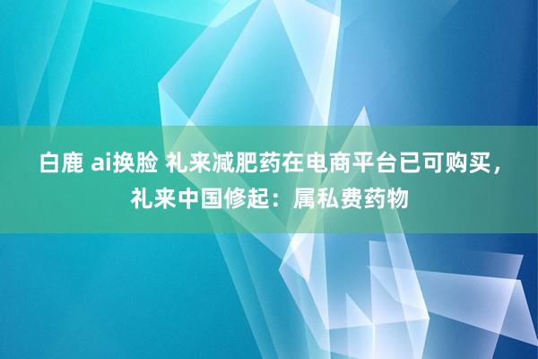 白鹿 ai换脸 礼来减肥药在电商平台已可购买，礼来中国修起：属私费药物