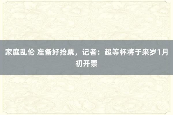 家庭乱伦 准备好抢票，记者：超等杯将于来岁1月初开票