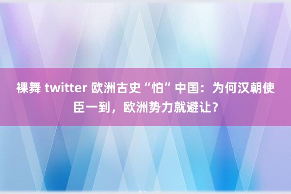 裸舞 twitter 欧洲古史“怕”中国：为何汉朝使臣一到，欧洲势力就避让？